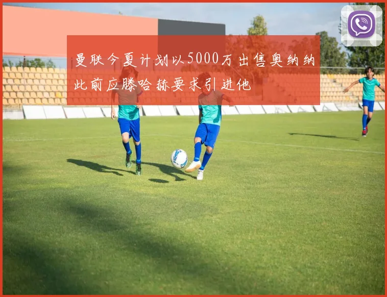曼联今夏计划以5000万出售奥纳纳此前应滕哈赫要求引进他