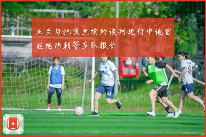 米兰与托莫里续约谈判进行中他曾拒绝热刺等多队报价