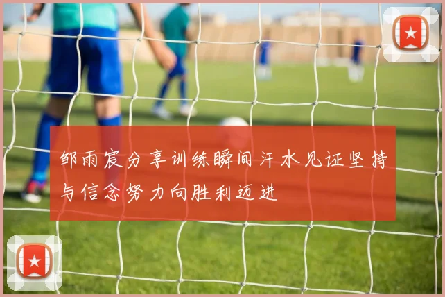 邹雨宸分享训练瞬间汗水见证坚持与信念努力向胜利迈进