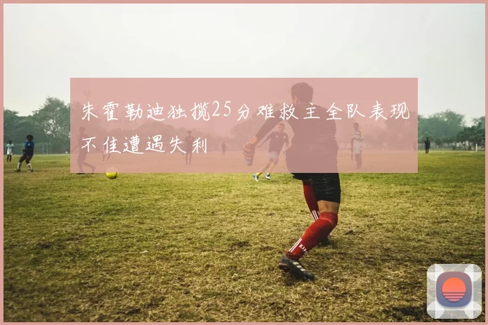 朱霍勒迪独揽25分难救主全队表现不佳遭遇失利
