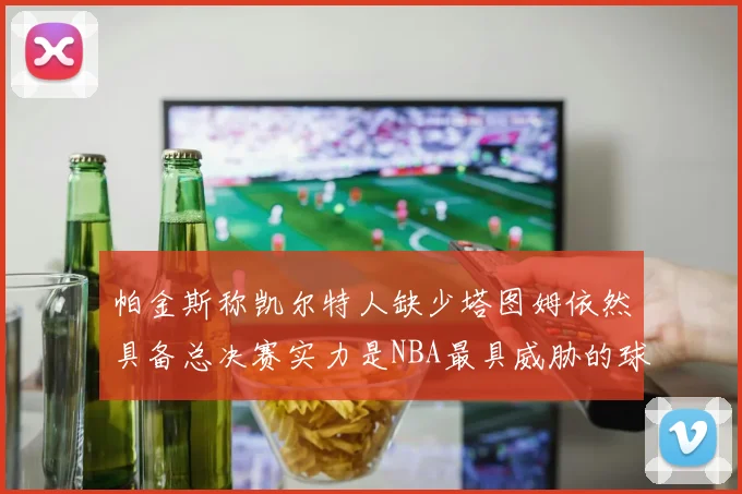 帕金斯称凯尔特人缺少塔图姆依然具备总决赛实力是NBA最具威胁的球队