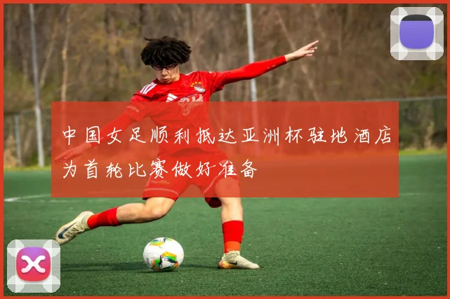中国女足顺利抵达亚洲杯驻地酒店为首轮比赛做好准备