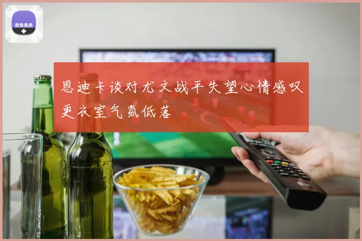 恩迪卡谈对尤文战平失望心情感叹更衣室气氛低落