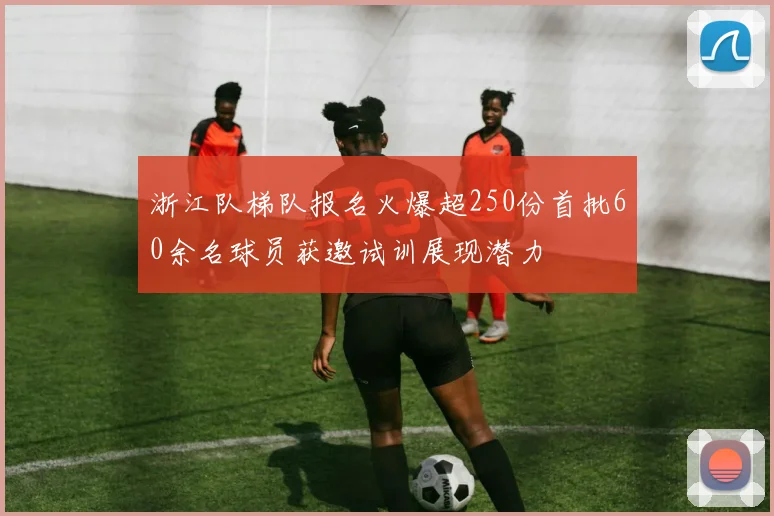浙江队梯队报名火爆超250份首批60余名球员获邀试训展现潜力