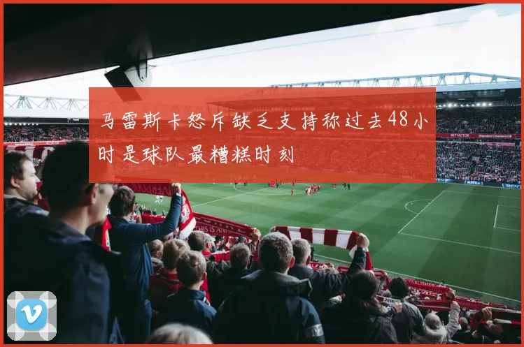 马雷斯卡怒斥缺乏支持称过去48小时是球队最糟糕时刻