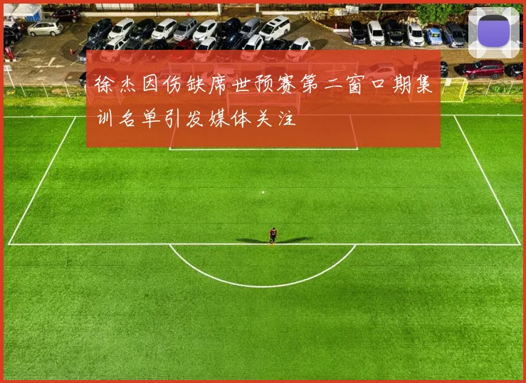 徐杰因伤缺席世预赛第二窗口期集训名单引发媒体关注