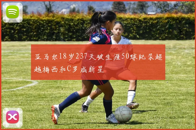 亚马尔18岁237天破生涯50球纪录超越梅西和C罗成新星