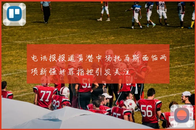 电讯报报道黄潜中场托马斯面临两项新强奸罪指控引发关注