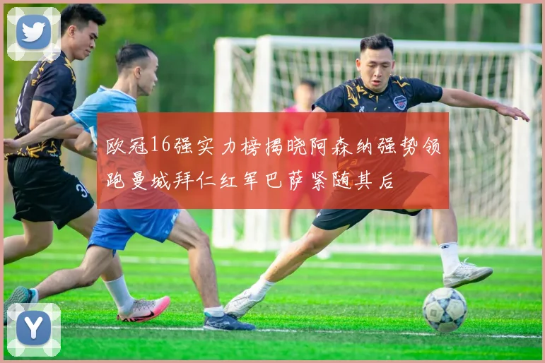 欧冠16强实力榜揭晓阿森纳强势领跑曼城拜仁红军巴萨紧随其后