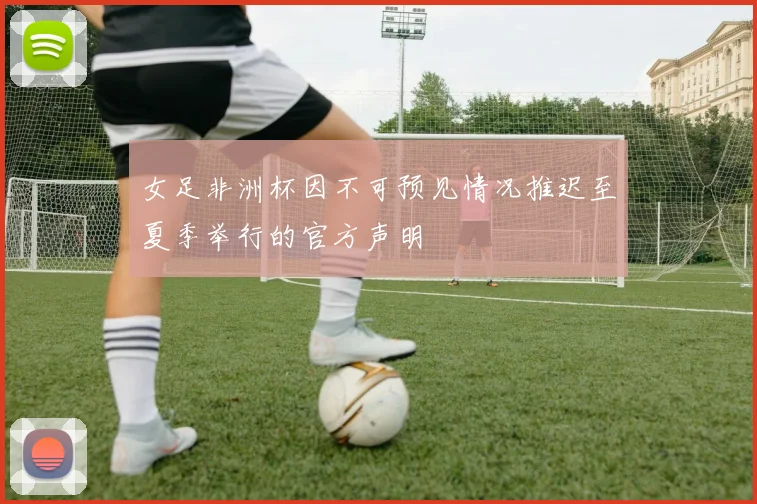 女足非洲杯因不可预见情况推迟至夏季举行的官方声明