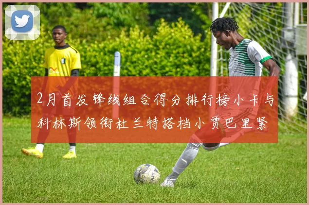 2月首发锋线组合得分排行榜小卡与科林斯领衔杜兰特搭档小贾巴里紧随其后