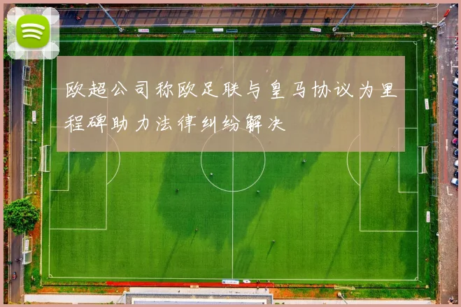 欧超公司称欧足联与皇马协议为里程碑助力法律纠纷解决