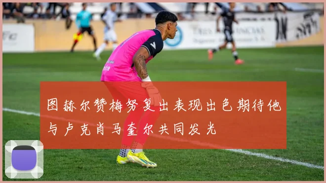 图赫尔赞梅努复出表现出色期待他与卢克肖马奎尔共同发光