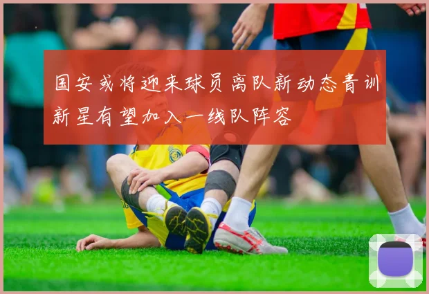 国安或将迎来球员离队新动态青训新星有望加入一线队阵容